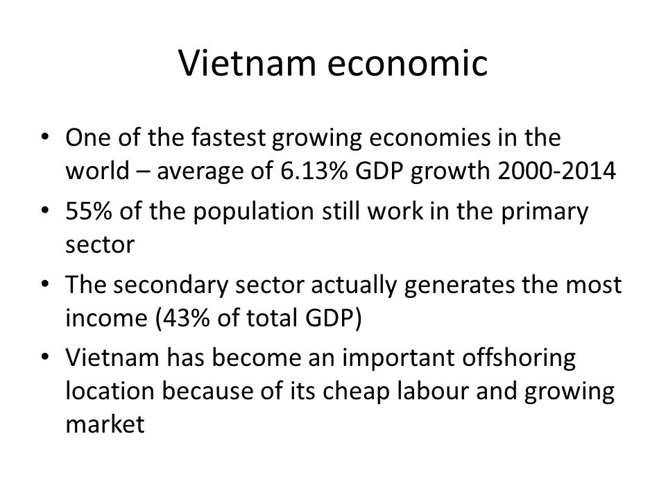Vietnam economic One of the fastest growing economies in the world – average of 6.13% GDP growth % of the population still work in the primary sector The secondary sector actually generates the most income (43% of total GDP) Vietnam has become an important offshoring location because of its cheap labour and growing market