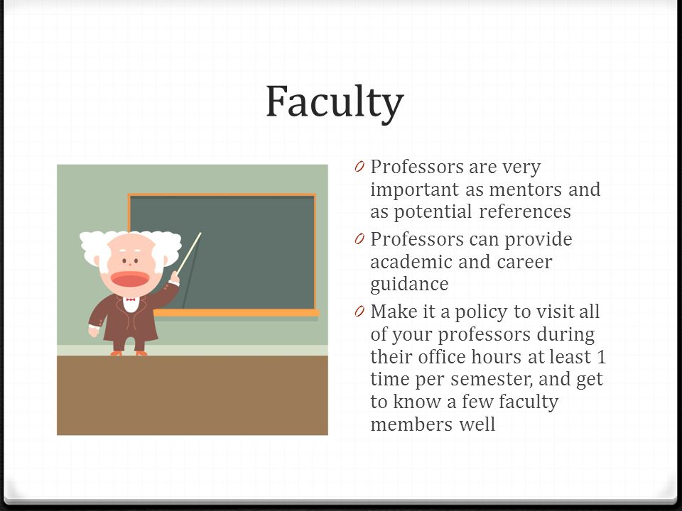 Faculty 0 Professors are very important as mentors and as potential references 0 Professors can provide academic and career guidance 0 Make it a policy to visit all of your professors during their office hours at least 1 time per semester, and get to know a few faculty members well