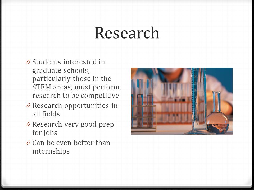 Research 0 Students interested in graduate schools, particularly those in the STEM areas, must perform research to be competitive 0 Research opportunities in all fields 0 Research very good prep for jobs 0 Can be even better than internships