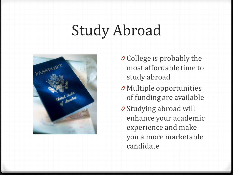 Study Abroad 0 College is probably the most affordable time to study abroad 0 Multiple opportunities of funding are available 0 Studying abroad will enhance your academic experience and make you a more marketable candidate