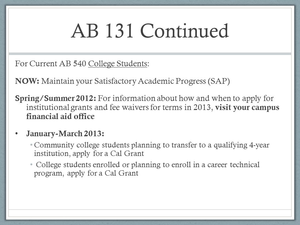 AB 131 Continued For Current AB 540 College Students: NOW: Maintain your Satisfactory Academic Progress (SAP) Spring/Summer 2012: For information about how and when to apply for institutional grants and fee waivers for terms in 2013, visit your campus financial aid office January-March 2013: Community college students planning to transfer to a qualifying 4-year institution, apply for a Cal Grant College students enrolled or planning to enroll in a career technical program, apply for a Cal Grant