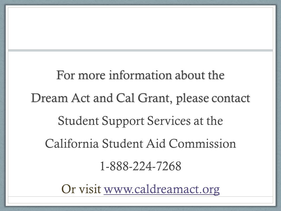 For more information about the Dream Act and Cal Grant, please contact Student Support Services at the California Student Aid Commission Or visit