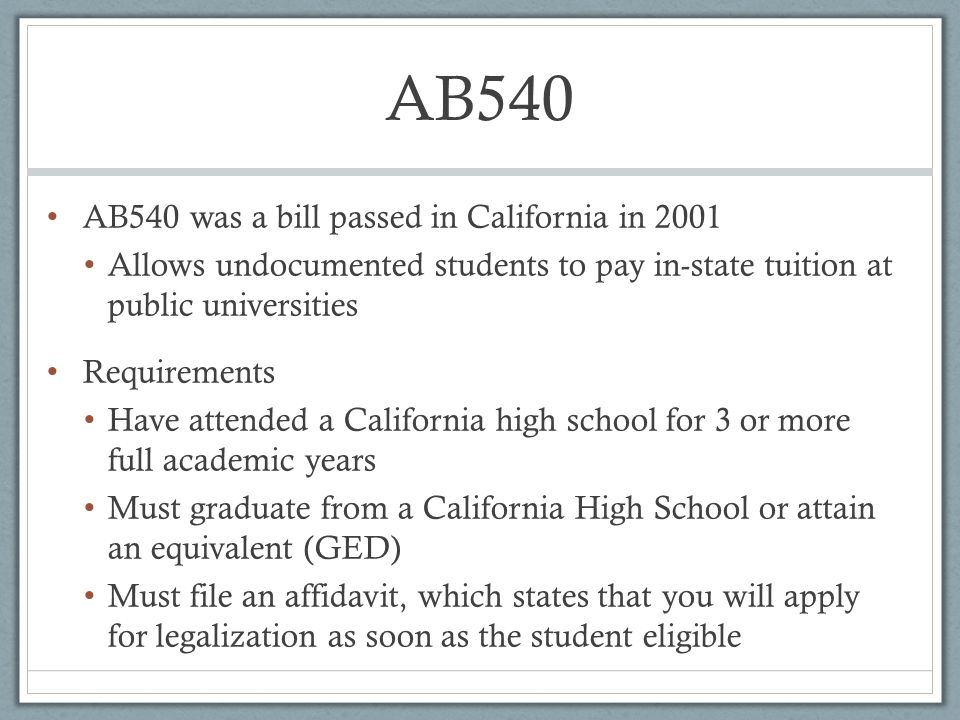 AB540 AB540 was a bill passed in California in 2001 Allows undocumented students to pay in-state tuition at public universities Requirements Have attended a California high school for 3 or more full academic years Must graduate from a California High School or attain an equivalent (GED) Must file an affidavit, which states that you will apply for legalization as soon as the student eligible