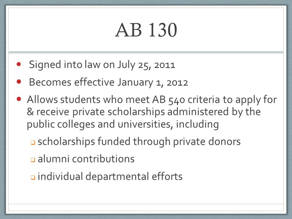 AB 130 Signed into law on July 25, 2011 Becomes effective January 1, 2012 Allows students who meet AB 540 criteria to apply for & receive private scholarships administered by the public colleges and universities, including  scholarships funded through private donors  alumni contributions  individual departmental efforts
