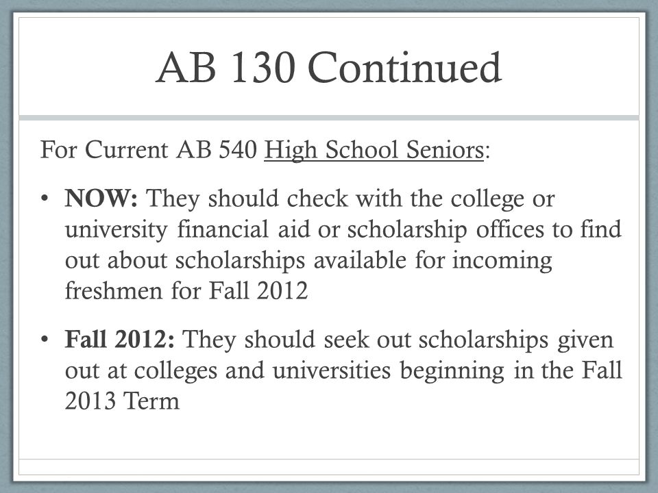 AB 130 Continued For Current AB 540 High School Seniors: NOW: They should check with the college or university financial aid or scholarship offices to find out about scholarships available for incoming freshmen for Fall 2012 Fall 2012: They should seek out scholarships given out at colleges and universities beginning in the Fall 2013 Term