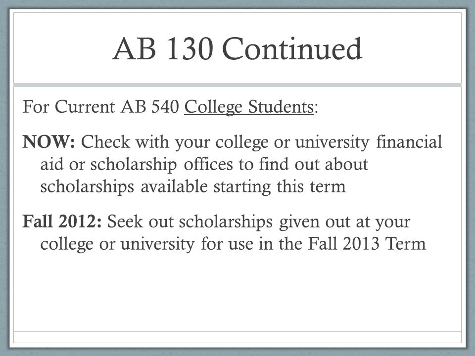 AB 130 Continued For Current AB 540 College Students: NOW: Check with your college or university financial aid or scholarship offices to find out about scholarships available starting this term Fall 2012: Seek out scholarships given out at your college or university for use in the Fall 2013 Term
