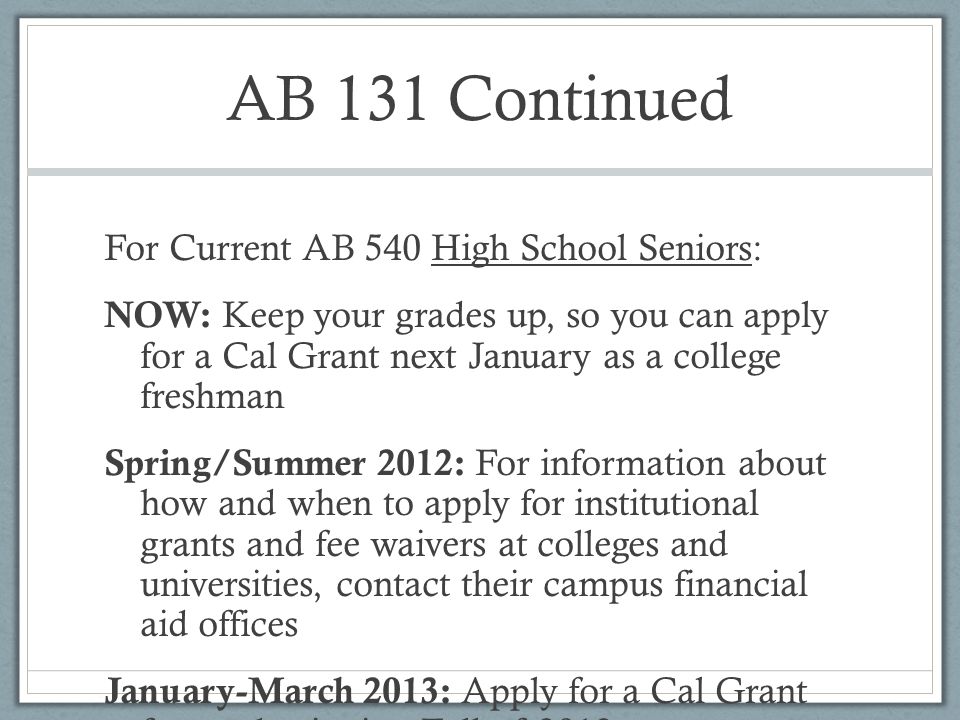 AB 131 Continued For Current AB 540 High School Seniors: NOW: Keep your grades up, so you can apply for a Cal Grant next January as a college freshman Spring/Summer 2012: For information about how and when to apply for institutional grants and fee waivers at colleges and universities, contact their campus financial aid offices January-March 2013: Apply for a Cal Grant for use beginning Fall of 2013