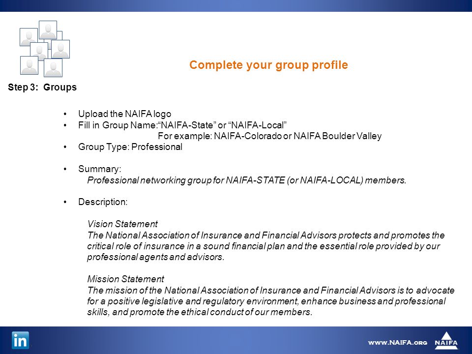 Step 3: Groups   Upload the NAIFA logo Fill in Group Name: NAIFA-State or NAIFA-Local For example: NAIFA-Colorado or NAIFA Boulder Valley Group Type: Professional Summary: Professional networking group for NAIFA-STATE (or NAIFA-LOCAL) members.