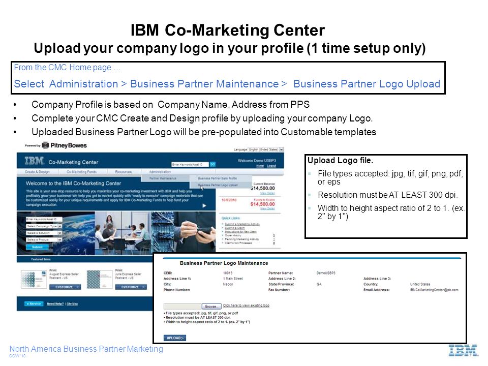 North America Business Partner Marketing CCW ‘10 Upload your company logo in your profile (1 time setup only) Company Profile is based on Company Name, Address from PPS Complete your CMC Create and Design profile by uploading your company Logo.