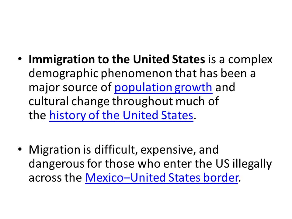 Immigration to the United States is a complex demographic phenomenon that has been a major source of population growth and cultural change throughout much of the history of the United States.population growthhistory of the United States Migration is difficult, expensive, and dangerous for those who enter the US illegally across the Mexico–United States border.Mexico–United States border