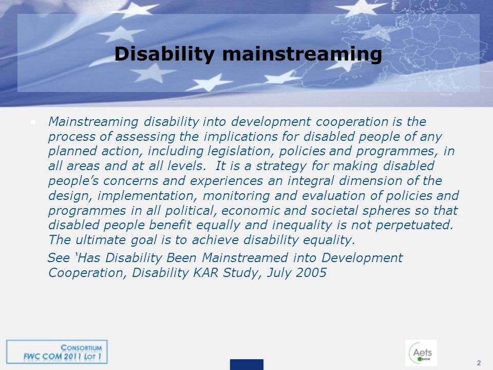 Disability mainstreaming Mainstreaming disability into development cooperation is the process of assessing the implications for disabled people of any planned action, including legislation, policies and programmes, in all areas and at all levels.