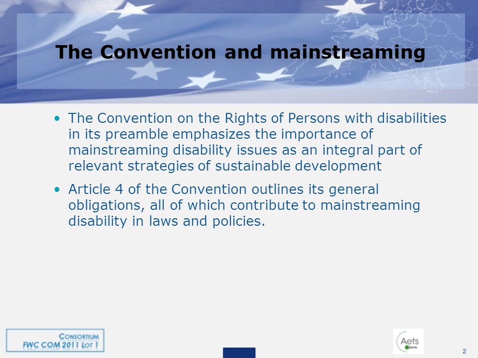 The Convention and mainstreaming The Convention on the Rights of Persons with disabilities in its preamble emphasizes the importance of mainstreaming disability issues as an integral part of relevant strategies of sustainable development Article 4 of the Convention outlines its general obligations, all of which contribute to mainstreaming disability in laws and policies.