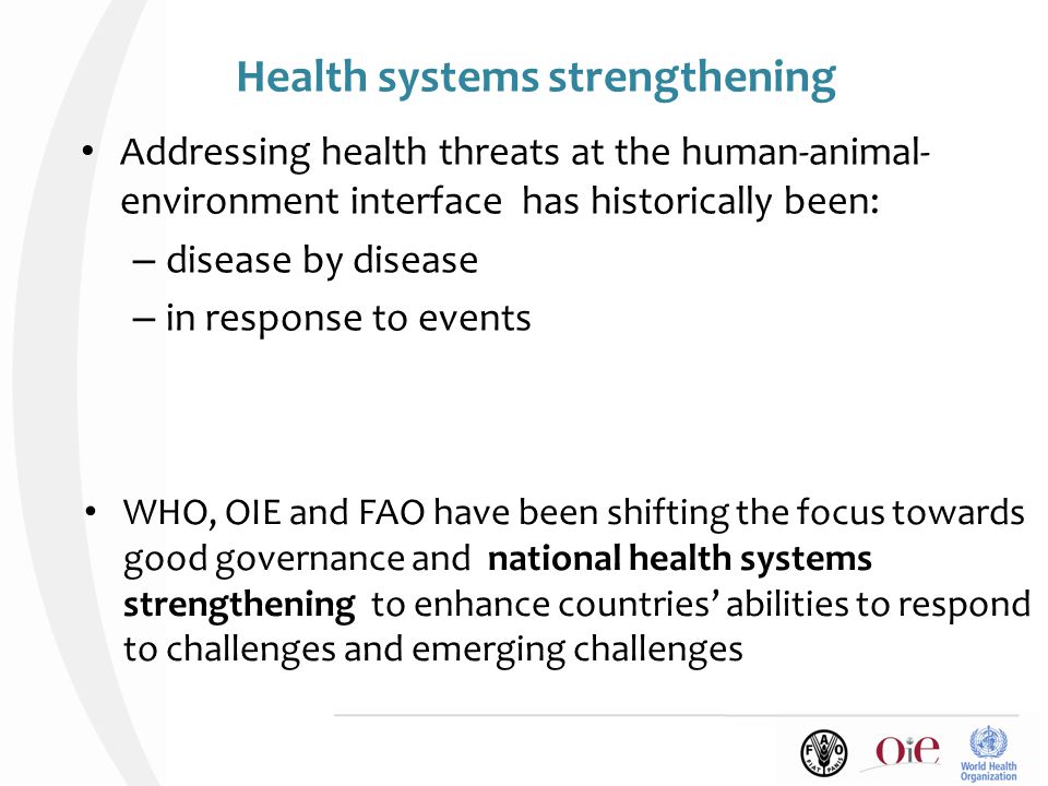 Health systems strengthening Addressing health threats at the human-animal- environment interface has historically been: – disease by disease – in response to events WHO, OIE and FAO have been shifting the focus towards good governance and national health systems strengthening to enhance countries’ abilities to respond to challenges and emerging challenges