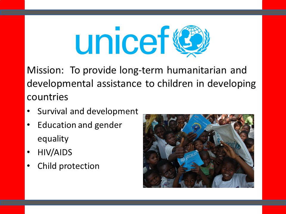 Mission: To provide long-term humanitarian and developmental assistance to children in developing countries Survival and development Education and gender equality HIV/AIDS Child protection