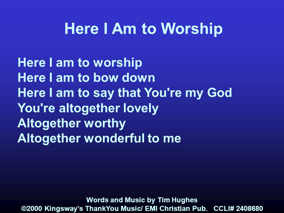Here I Am to Worship Here I am to worship Here I am to bow down Here I am to say that You re my God You re altogether lovely Altogether worthy Altogether wonderful to me Words and Music by Tim Hughes ©2000 Kingsway’s ThankYou Music/ EMI Christian Pub.
