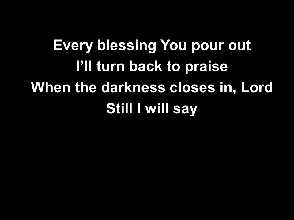 Every blessing You pour out I’ll turn back to praise When the darkness closes in, Lord Still I will say Every blessing You pour out I’ll turn back to praise When the darkness closes in, Lord Still I will say