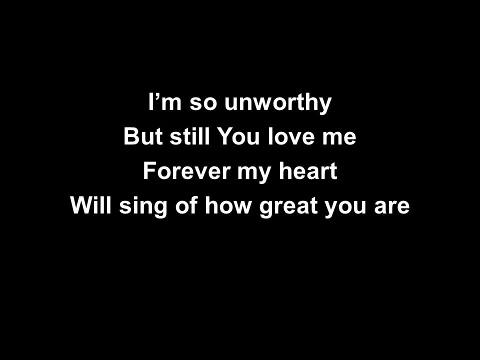 I’m so unworthy But still You love me Forever my heart Will sing of how great you are