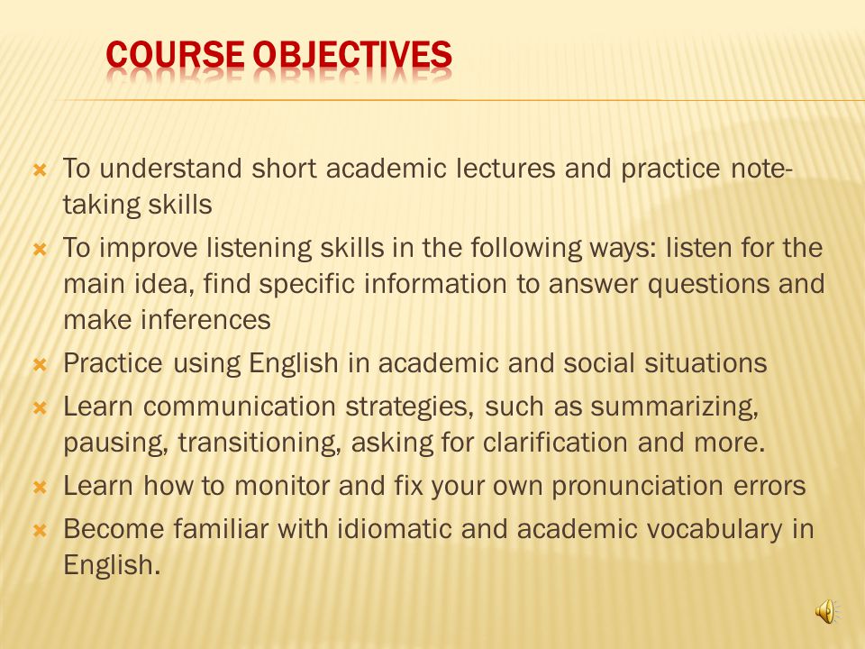 The Purpose of this course is the following:  To improve your speaking, pronunciation and listening skills  To develop expertise and awareness of techniques and strategies that will help you communicate more effectively  To communicate better in academic settings and every day situations