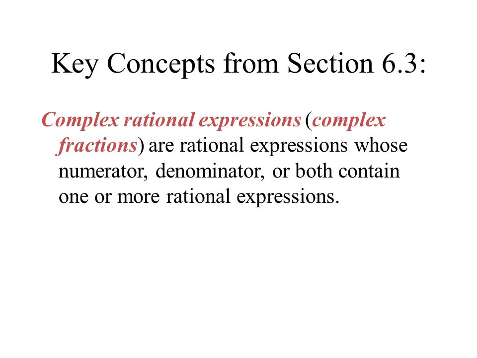 Key Concepts from Section 6.3: Complex rational expressions (complex fractions) are rational expressions whose numerator, denominator, or both contain one or more rational expressions.