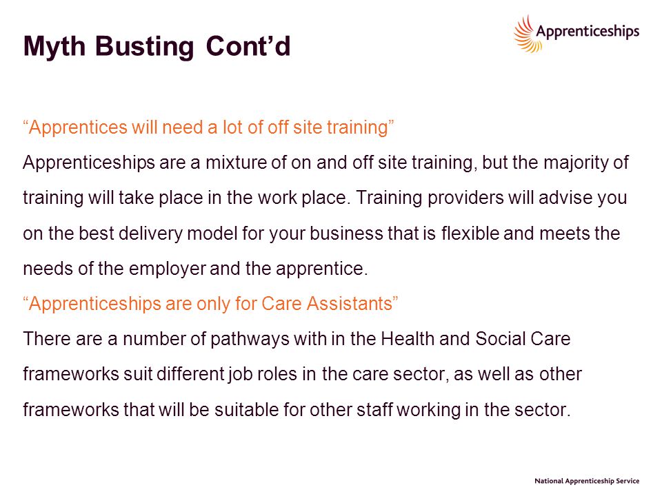 Myth Busting Cont’d Apprentices will need a lot of off site training Apprenticeships are a mixture of on and off site training, but the majority of training will take place in the work place.
