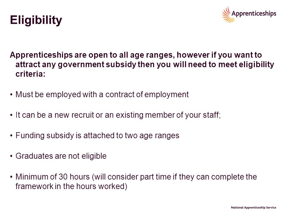 Eligibility Apprenticeships are open to all age ranges, however if you want to attract any government subsidy then you will need to meet eligibility criteria: Must be employed with a contract of employment It can be a new recruit or an existing member of your staff; Funding subsidy is attached to two age ranges Graduates are not eligible Minimum of 30 hours (will consider part time if they can complete the framework in the hours worked)