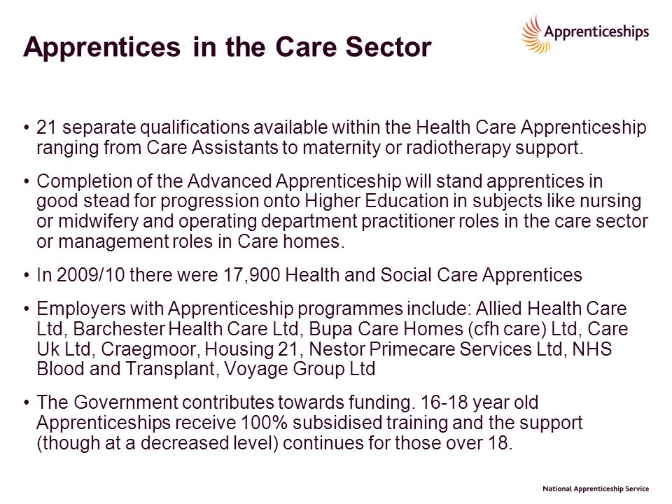 Apprentices in the Care Sector 21 separate qualifications available within the Health Care Apprenticeship ranging from Care Assistants to maternity or radiotherapy support.