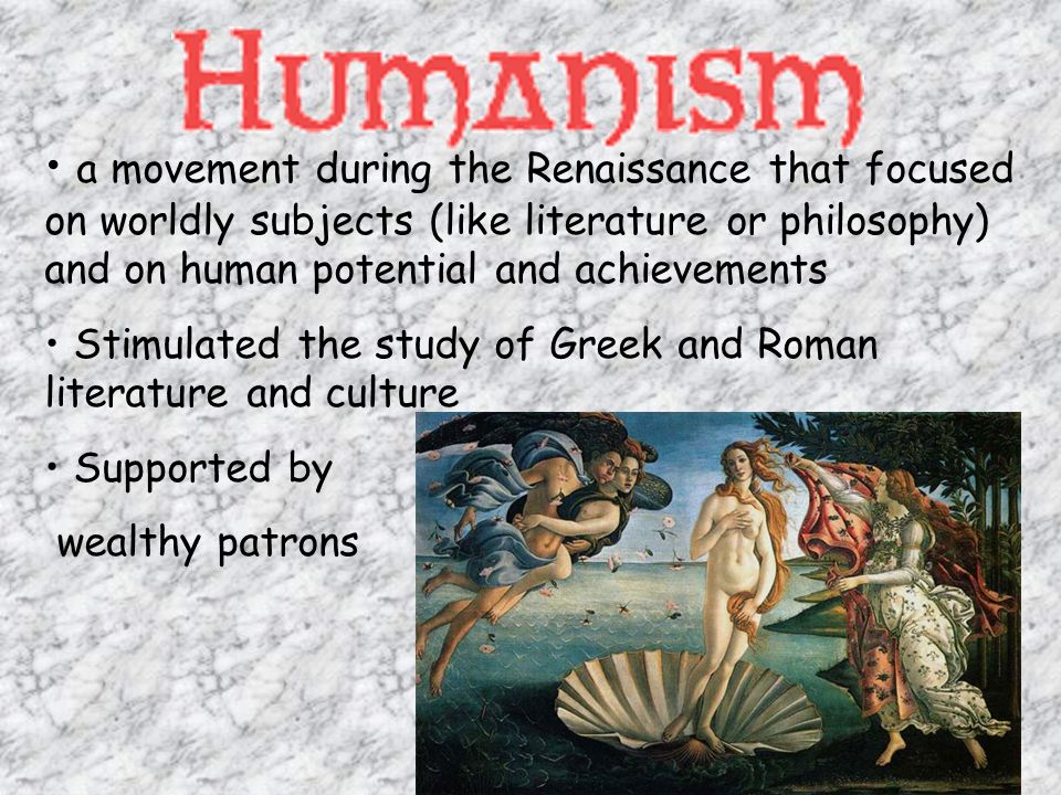 a movement during the Renaissance that focused on worldly subjects (like literature or philosophy) and on human potential and achievements Stimulated the study of Greek and Roman literature and culture Supported by wealthy patrons