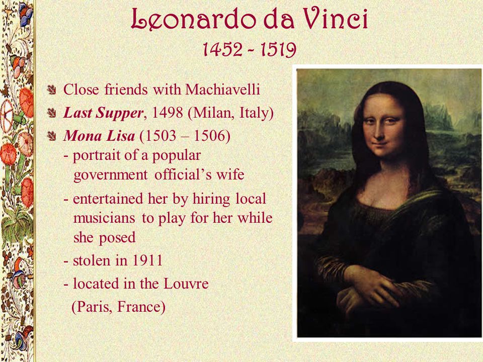 Leonardo da Vinci Close friends with Machiavelli Last Supper, 1498 (Milan, Italy) Mona Lisa (1503 – 1506) - portrait of a popular government official’s wife - entertained her by hiring local musicians to play for her while she posed - stolen in located in the Louvre (Paris, France)