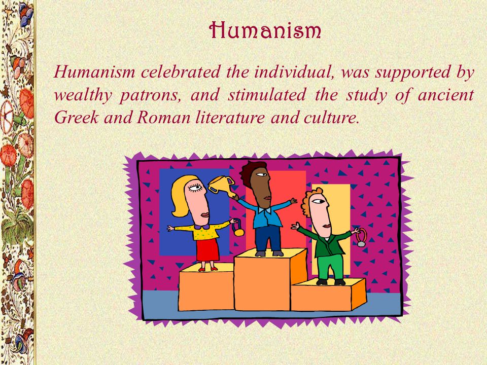 Humanism Humanism celebrated the individual, was supported by wealthy patrons, and stimulated the study of ancient Greek and Roman literature and culture.