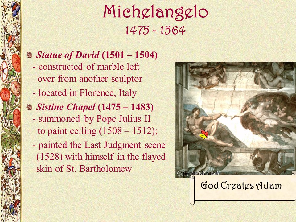 Michelangelo Statue of David (1501 – 1504) - constructed of marble left over from another sculptor - located in Florence, Italy Sistine Chapel (1475 – 1483) - summoned by Pope Julius II to paint ceiling (1508 – 1512); - painted the Last Judgment scene (1528) with himself in the flayed skin of St.