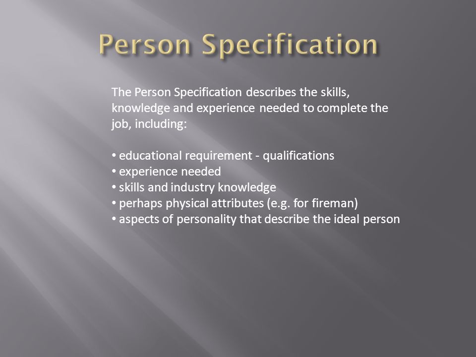 The Person Specification describes the skills, knowledge and experience needed to complete the job, including: educational requirement - qualifications experience needed skills and industry knowledge perhaps physical attributes (e.g.