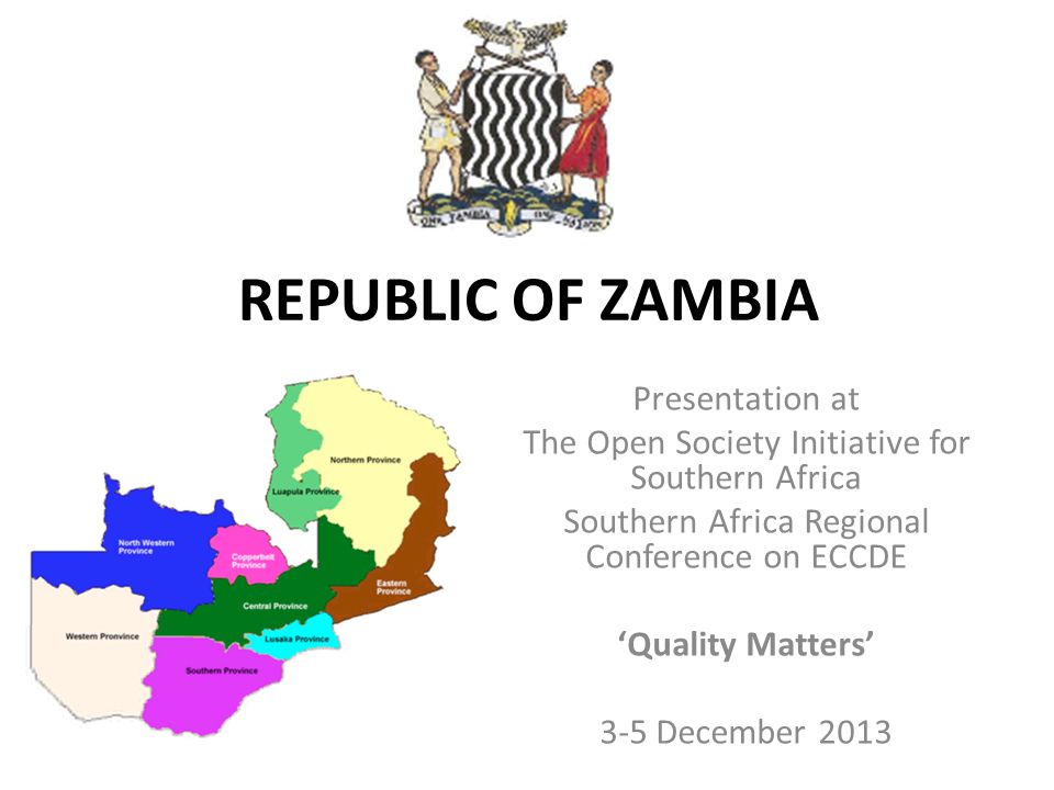 REPUBLIC OF ZAMBIA Presentation at The Open Society Initiative for Southern Africa Southern Africa Regional Conference on ECCDE ‘Quality Matters’ 3-5 December 2013