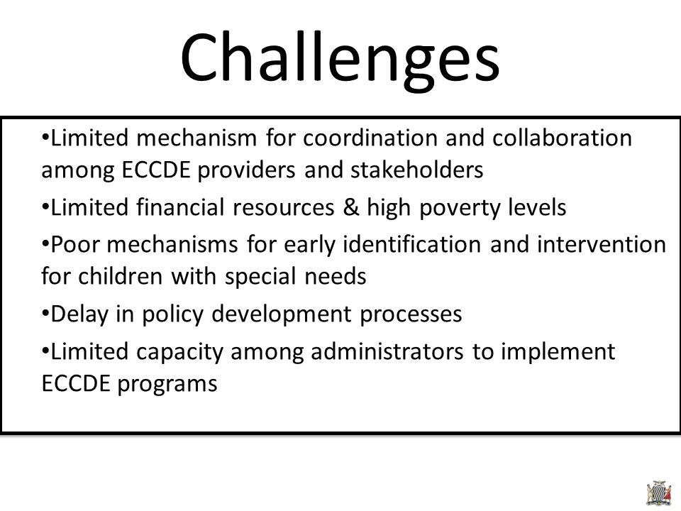 Limited mechanism for coordination and collaboration among ECCDE providers and stakeholders Limited financial resources & high poverty levels Poor mechanisms for early identification and intervention for children with special needs Delay in policy development processes Limited capacity among administrators to implement ECCDE programs Limited mechanism for coordination and collaboration among ECCDE providers and stakeholders Limited financial resources & high poverty levels Poor mechanisms for early identification and intervention for children with special needs Delay in policy development processes Limited capacity among administrators to implement ECCDE programs Challenges