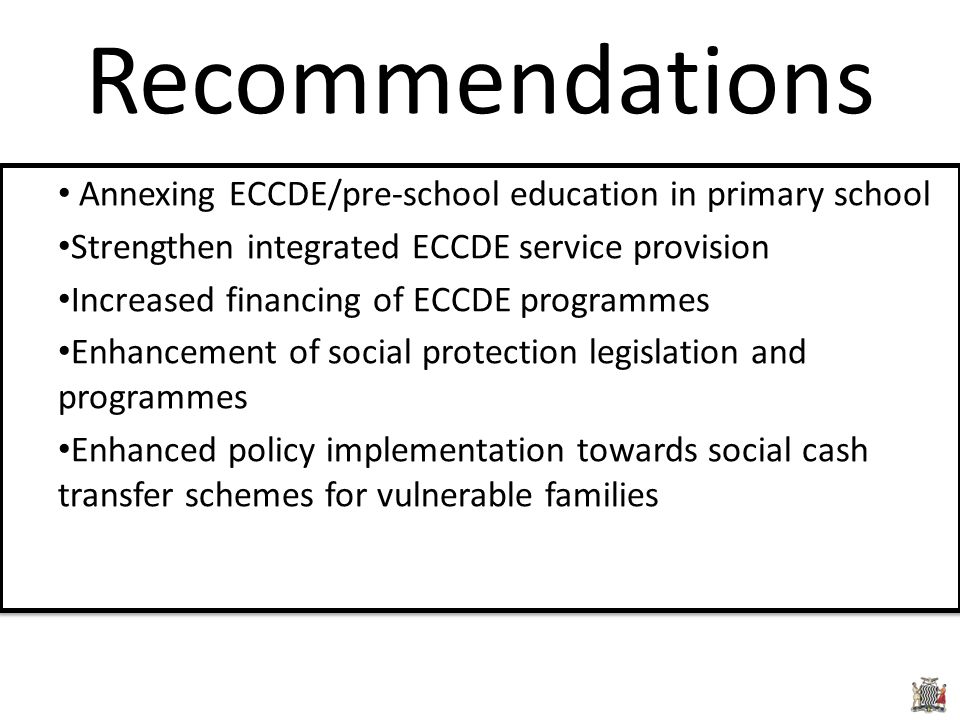 Annexing ECCDE/pre-school education in primary school Strengthen integrated ECCDE service provision Increased financing of ECCDE programmes Enhancement of social protection legislation and programmes Enhanced policy implementation towards social cash transfer schemes for vulnerable families Annexing ECCDE/pre-school education in primary school Strengthen integrated ECCDE service provision Increased financing of ECCDE programmes Enhancement of social protection legislation and programmes Enhanced policy implementation towards social cash transfer schemes for vulnerable families Recommendations