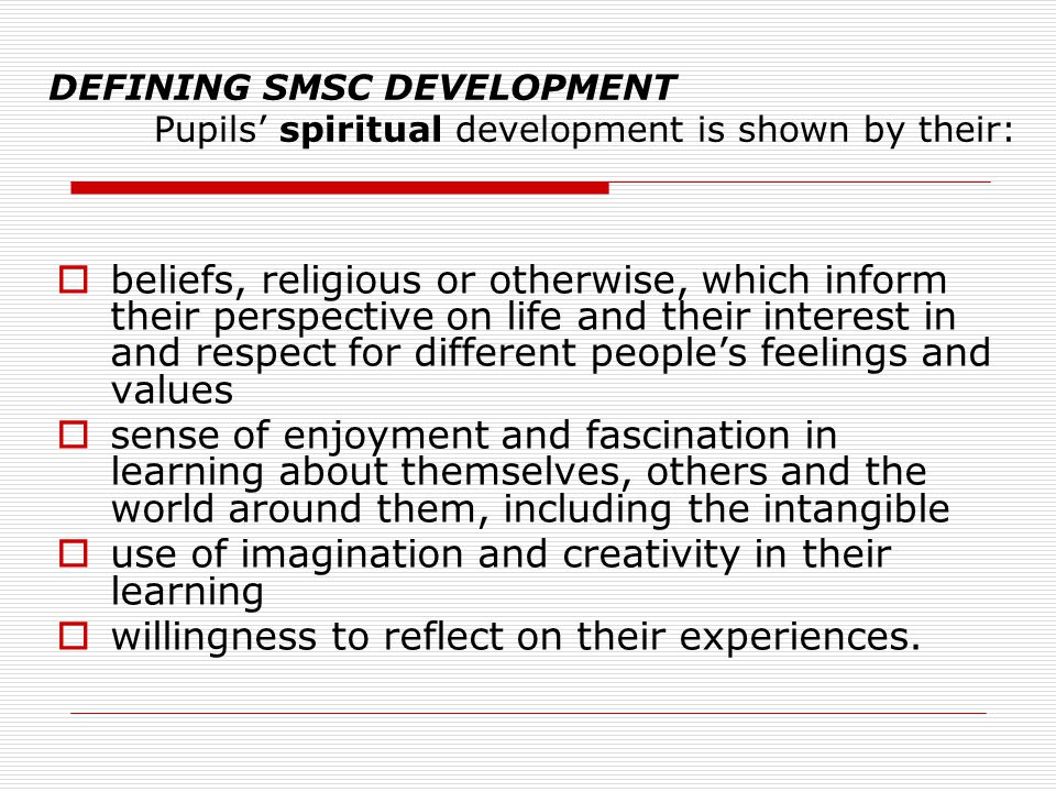DEFINING SMSC DEVELOPMENT Pupils’ spiritual development is shown by their:  beliefs, religious or otherwise, which inform their perspective on life and their interest in and respect for different people’s feelings and values  sense of enjoyment and fascination in learning about themselves, others and the world around them, including the intangible  use of imagination and creativity in their learning  willingness to reflect on their experiences.