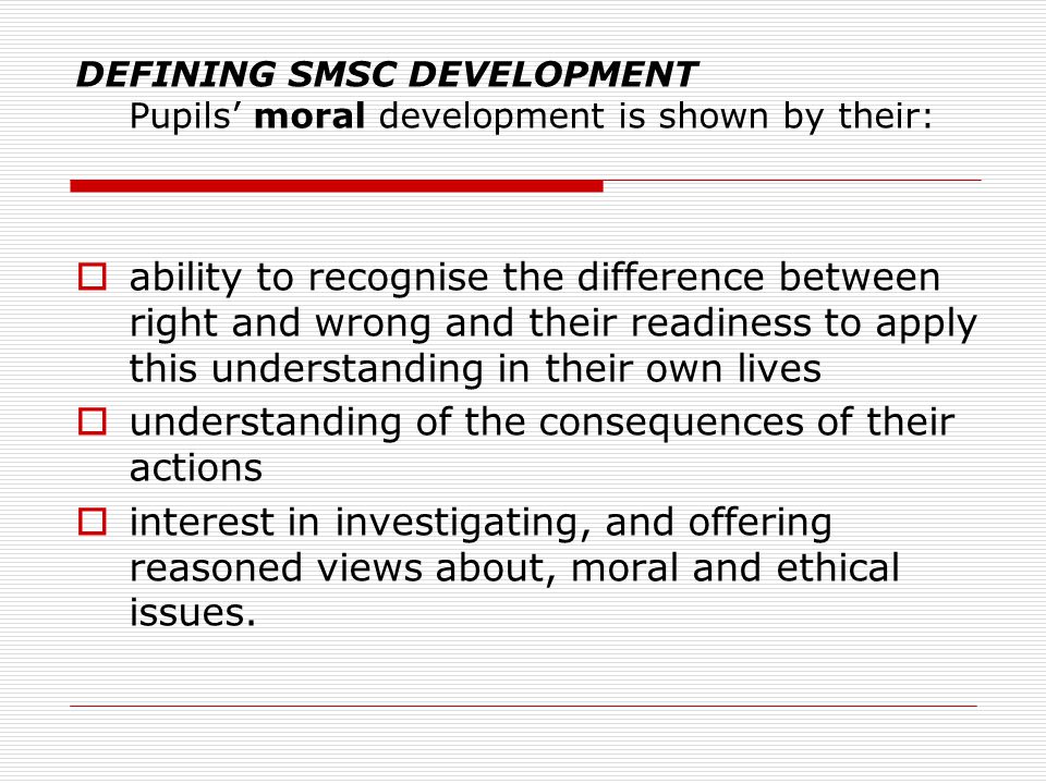 DEFINING SMSC DEVELOPMENT Pupils’ moral development is shown by their:  ability to recognise the difference between right and wrong and their readiness to apply this understanding in their own lives  understanding of the consequences of their actions  interest in investigating, and offering reasoned views about, moral and ethical issues.