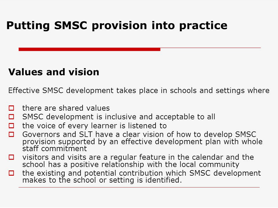 Putting SMSC provision into practice Values and vision Effective SMSC development takes place in schools and settings where  there are shared values  SMSC development is inclusive and acceptable to all  the voice of every learner is listened to  Governors and SLT have a clear vision of how to develop SMSC provision supported by an effective development plan with whole staff commitment  visitors and visits are a regular feature in the calendar and the school has a positive relationship with the local community  the existing and potential contribution which SMSC development makes to the school or setting is identified.