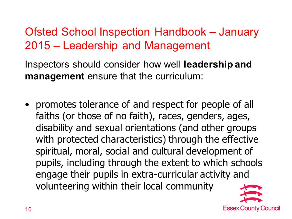 Ofsted School Inspection Handbook – January 2015 – Leadership and Management Inspectors should consider how well leadership and management ensure that the curriculum: promotes tolerance of and respect for people of all faiths (or those of no faith), races, genders, ages, disability and sexual orientations (and other groups with protected characteristics) through the effective spiritual, moral, social and cultural development of pupils, including through the extent to which schools engage their pupils in extra-curricular activity and volunteering within their local community 10