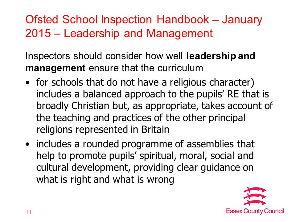 Ofsted School Inspection Handbook – January 2015 – Leadership and Management Inspectors should consider how well leadership and management ensure that the curriculum for schools that do not have a religious character) includes a balanced approach to the pupils’ RE that is broadly Christian but, as appropriate, takes account of the teaching and practices of the other principal religions represented in Britain includes a rounded programme of assemblies that help to promote pupils’ spiritual, moral, social and cultural development, providing clear guidance on what is right and what is wrong 11