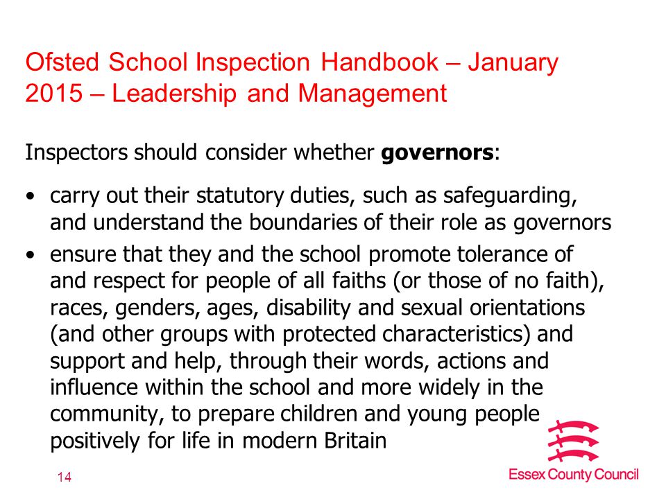 Ofsted School Inspection Handbook – January 2015 – Leadership and Management Inspectors should consider whether governors: carry out their statutory duties, such as safeguarding, and understand the boundaries of their role as governors ensure that they and the school promote tolerance of and respect for people of all faiths (or those of no faith), races, genders, ages, disability and sexual orientations (and other groups with protected characteristics) and support and help, through their words, actions and influence within the school and more widely in the community, to prepare children and young people positively for life in modern Britain 14