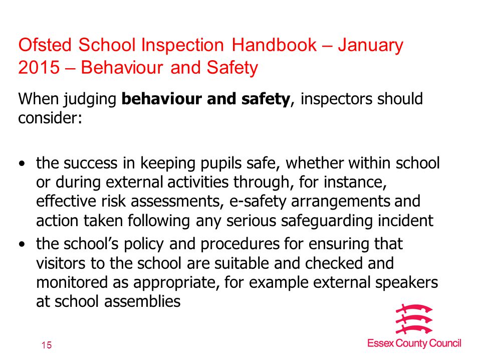 Ofsted School Inspection Handbook – January 2015 – Behaviour and Safety When judging behaviour and safety, inspectors should consider: the success in keeping pupils safe, whether within school or during external activities through, for instance, effective risk assessments, e-safety arrangements and action taken following any serious safeguarding incident the school’s policy and procedures for ensuring that visitors to the school are suitable and checked and monitored as appropriate, for example external speakers at school assemblies 15