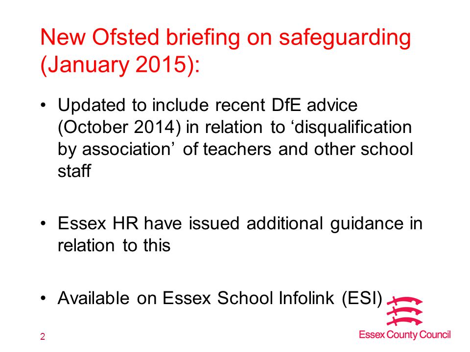 New Ofsted briefing on safeguarding (January 2015): Updated to include recent DfE advice (October 2014) in relation to ‘disqualification by association’ of teachers and other school staff Essex HR have issued additional guidance in relation to this Available on Essex School Infolink (ESI) 2