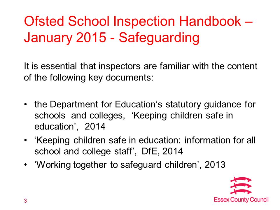 Ofsted School Inspection Handbook – January Safeguarding It is essential that inspectors are familiar with the content of the following key documents: the Department for Education’s statutory guidance for schools and colleges, ‘Keeping children safe in education’, 2014 ‘Keeping children safe in education: information for all school and college staff’, DfE, 2014 ‘Working together to safeguard children’,