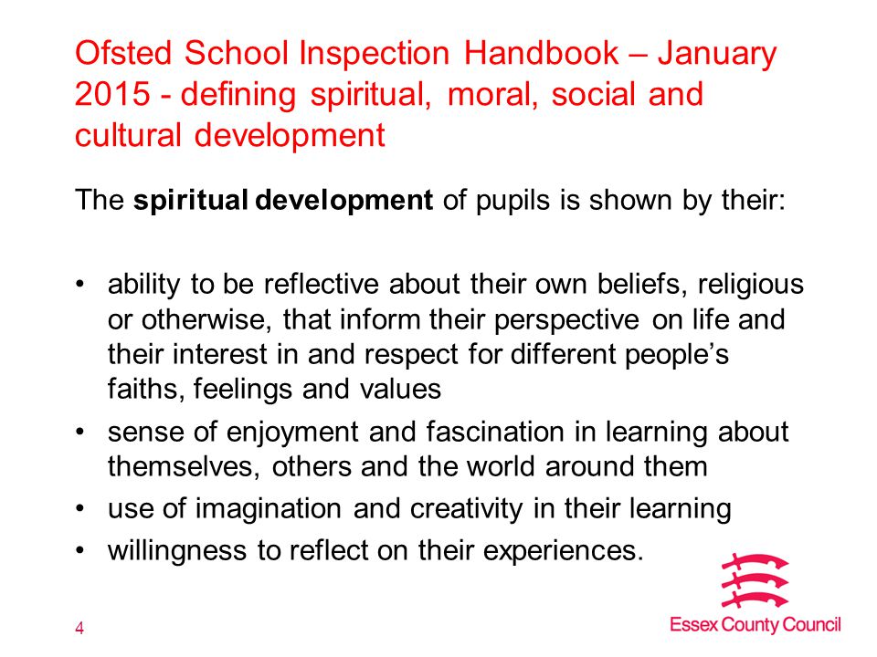 Ofsted School Inspection Handbook – January defining spiritual, moral, social and cultural development The spiritual development of pupils is shown by their: ability to be reflective about their own beliefs, religious or otherwise, that inform their perspective on life and their interest in and respect for different people’s faiths, feelings and values sense of enjoyment and fascination in learning about themselves, others and the world around them use of imagination and creativity in their learning willingness to reflect on their experiences.