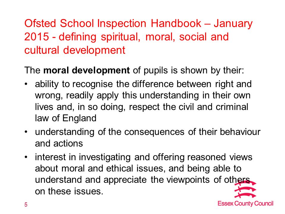 Ofsted School Inspection Handbook – January defining spiritual, moral, social and cultural development The moral development of pupils is shown by their: ability to recognise the difference between right and wrong, readily apply this understanding in their own lives and, in so doing, respect the civil and criminal law of England understanding of the consequences of their behaviour and actions interest in investigating and offering reasoned views about moral and ethical issues, and being able to understand and appreciate the viewpoints of others on these issues.