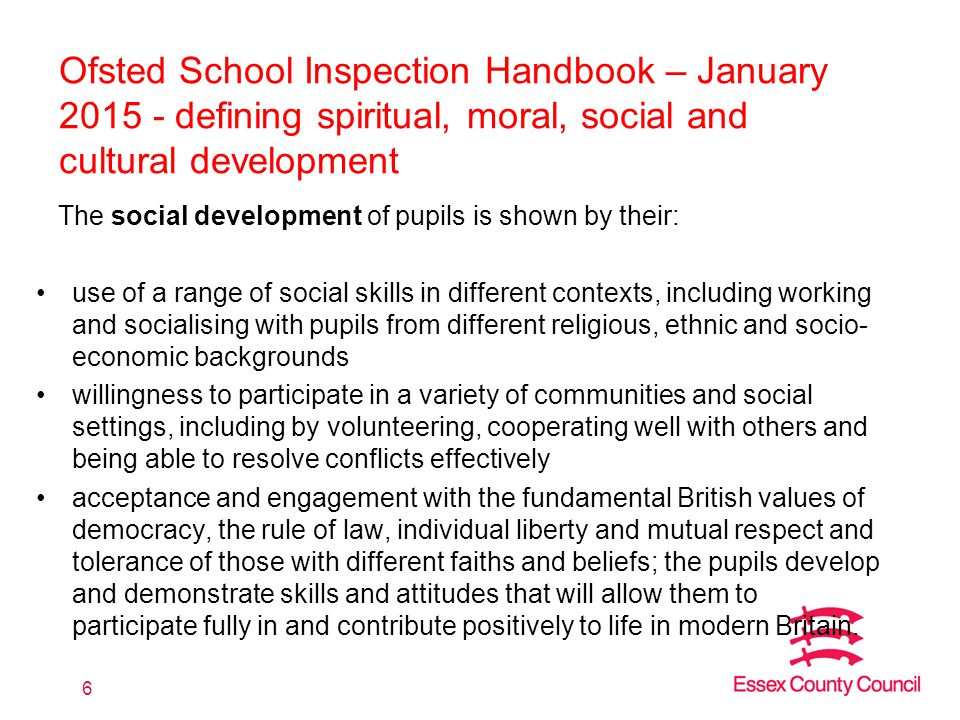 Ofsted School Inspection Handbook – January defining spiritual, moral, social and cultural development The social development of pupils is shown by their: use of a range of social skills in different contexts, including working and socialising with pupils from different religious, ethnic and socio- economic backgrounds willingness to participate in a variety of communities and social settings, including by volunteering, cooperating well with others and being able to resolve conflicts effectively acceptance and engagement with the fundamental British values of democracy, the rule of law, individual liberty and mutual respect and tolerance of those with different faiths and beliefs; the pupils develop and demonstrate skills and attitudes that will allow them to participate fully in and contribute positively to life in modern Britain.