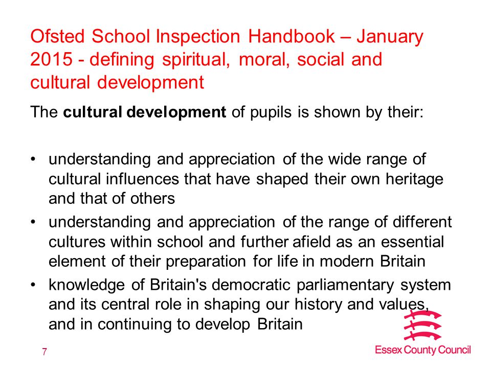 Ofsted School Inspection Handbook – January defining spiritual, moral, social and cultural development The cultural development of pupils is shown by their: understanding and appreciation of the wide range of cultural influences that have shaped their own heritage and that of others understanding and appreciation of the range of different cultures within school and further afield as an essential element of their preparation for life in modern Britain knowledge of Britain s democratic parliamentary system and its central role in shaping our history and values, and in continuing to develop Britain 7
