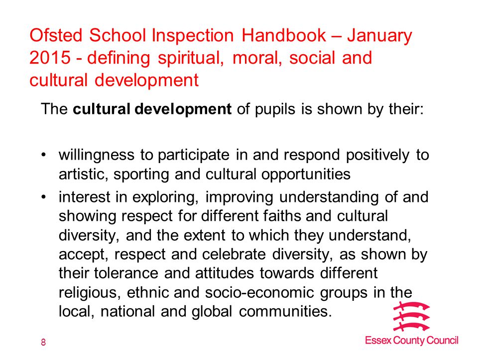 Ofsted School Inspection Handbook – January defining spiritual, moral, social and cultural development The cultural development of pupils is shown by their: willingness to participate in and respond positively to artistic, sporting and cultural opportunities interest in exploring, improving understanding of and showing respect for different faiths and cultural diversity, and the extent to which they understand, accept, respect and celebrate diversity, as shown by their tolerance and attitudes towards different religious, ethnic and socio-economic groups in the local, national and global communities.