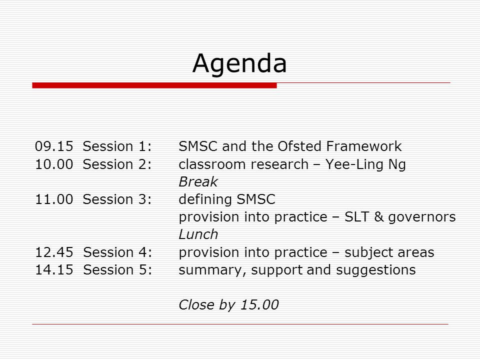 Agenda 09.15Session 1:SMSC and the Ofsted Framework 10.00Session 2:classroom research – Yee-Ling Ng Break 11.00Session 3:defining SMSC provision into practice – SLT & governors Lunch Session 4:provision into practice – subject areas Session 5:summary, support and suggestions Close by 15.00