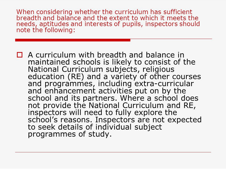 When considering whether the curriculum has sufficient breadth and balance and the extent to which it meets the needs, aptitudes and interests of pupils, inspectors should note the following:  A curriculum with breadth and balance in maintained schools is likely to consist of the National Curriculum subjects, religious education (RE) and a variety of other courses and programmes, including extra-curricular and enhancement activities put on by the school and its partners.